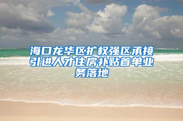 海口龙华区扩权强区承接引进人才住房补贴首单业务落地