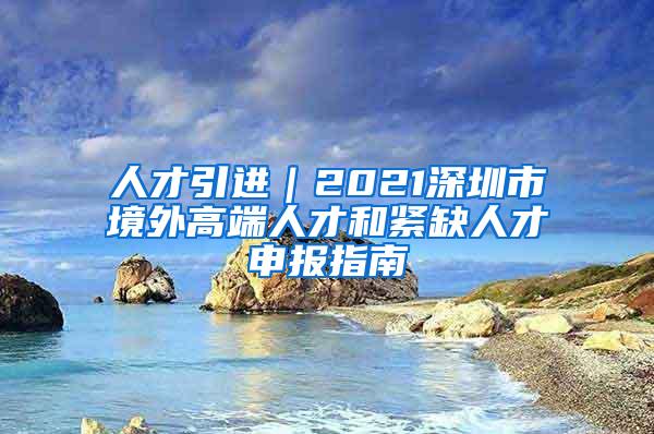 人才引进｜2021深圳市境外高端人才和紧缺人才申报指南