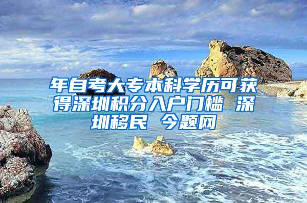 年自考大专本科学历可获得深圳积分入户门槛 深圳移民 今题网