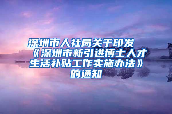 深圳市人社局关于印发《深圳市新引进博士人才生活补贴工作实施办法》的通知