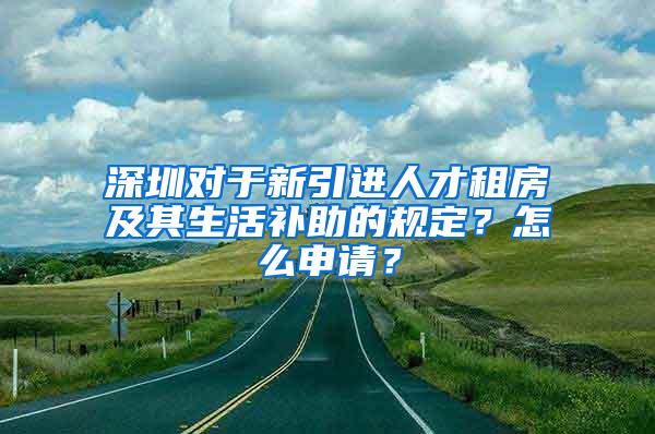 深圳对于新引进人才租房及其生活补助的规定？怎么申请？