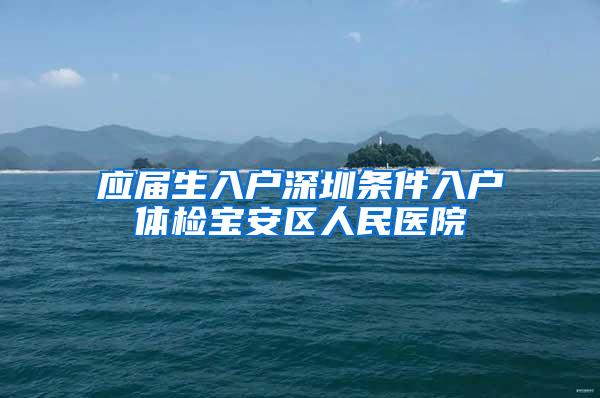 应届生入户深圳条件入户体检宝安区人民医院