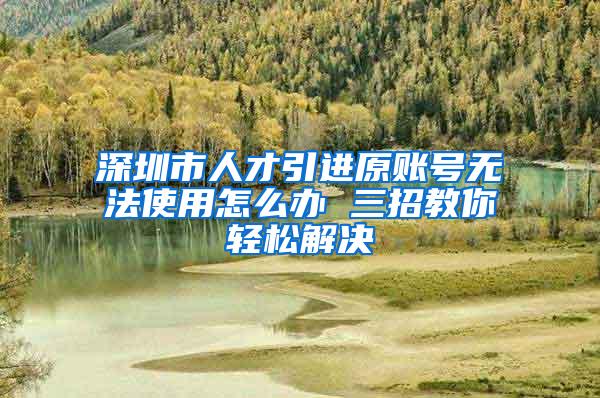 深圳市人才引进原账号无法使用怎么办 三招教你轻松解决