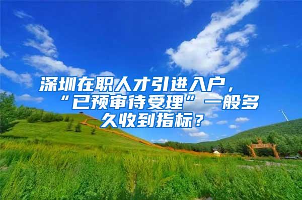 深圳在职人才引进入户，“已预审待受理”一般多久收到指标？