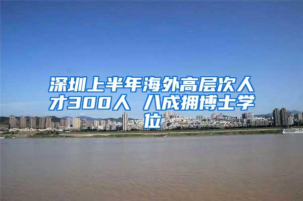 深圳上半年海外高层次人才300人 八成拥博士学位