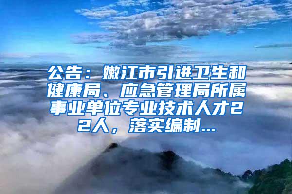 公告：嫩江市引进卫生和健康局、应急管理局所属事业单位专业技术人才22人，落实编制...