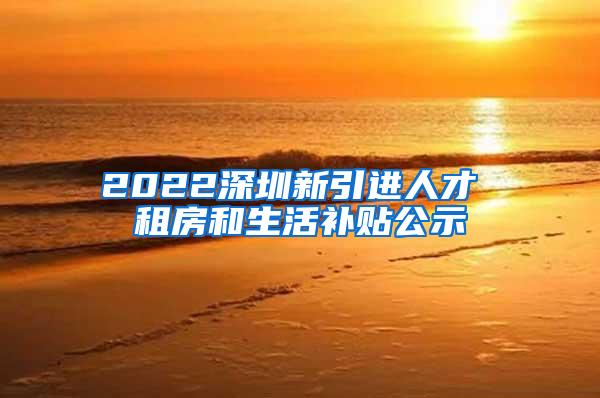 2022深圳新引进人才 租房和生活补贴公示