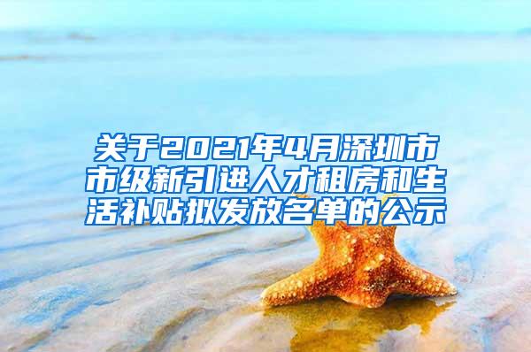 关于2021年4月深圳市市级新引进人才租房和生活补贴拟发放名单的公示