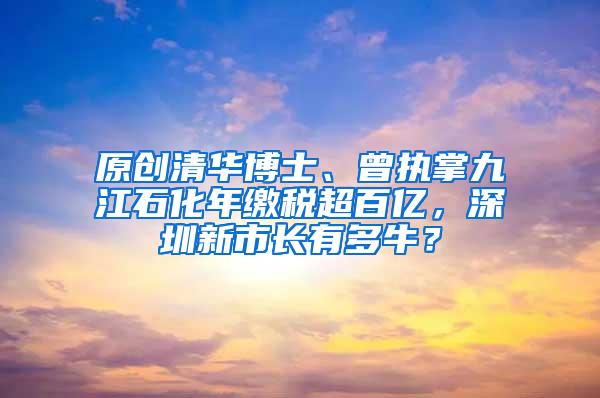 原创清华博士、曾执掌九江石化年缴税超百亿，深圳新市长有多牛？