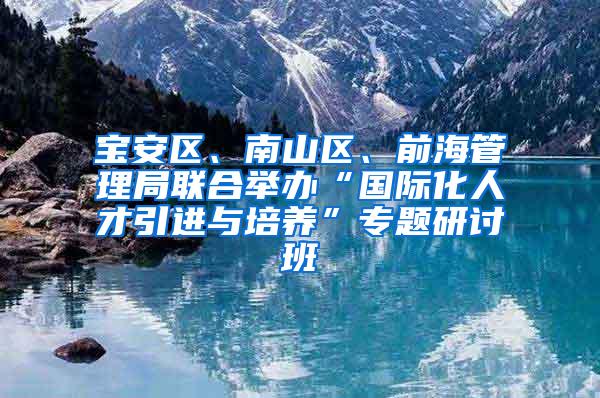 宝安区、南山区、前海管理局联合举办“国际化人才引进与培养”专题研讨班