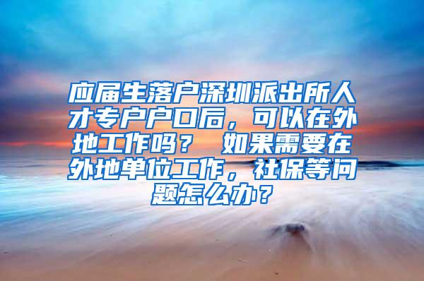 应届生落户深圳派出所人才专户户口后，可以在外地工作吗？ 如果需要在外地单位工作，社保等问题怎么办？