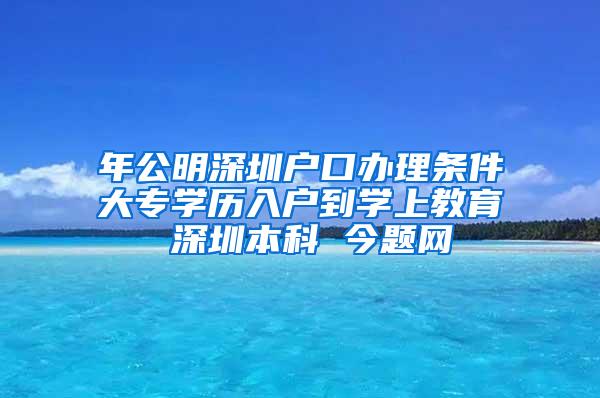 年公明深圳户口办理条件大专学历入户到学上教育 深圳本科 今题网