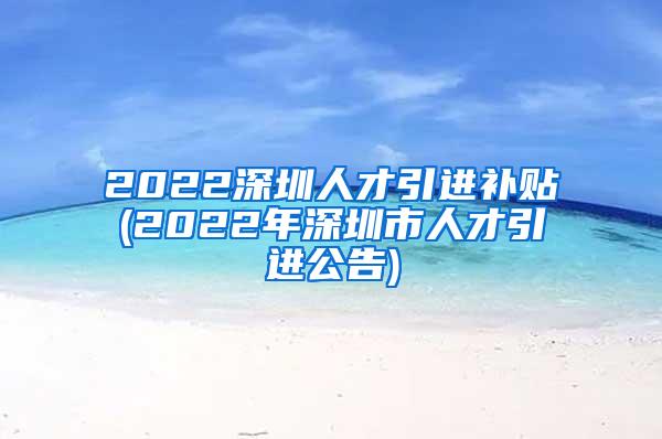 2022深圳人才引进补贴(2022年深圳市人才引进公告)