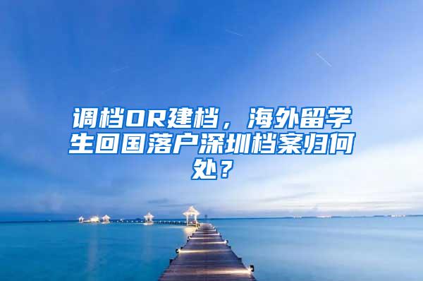 调档OR建档，海外留学生回国落户深圳档案归何处？