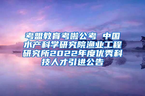 考盟教育考啦公考 中国水产科学研究院渔业工程研究所2022年度优秀科技人才引进公告