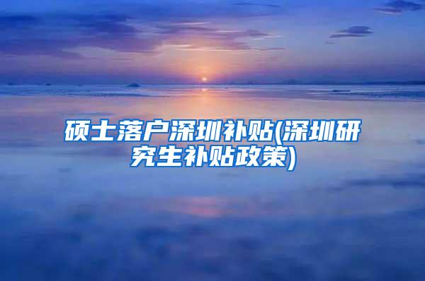 硕士落户深圳补贴(深圳研究生补贴政策)