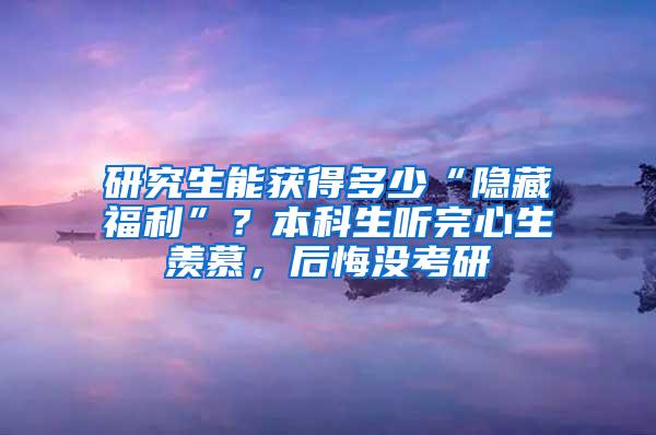 研究生能获得多少“隐藏福利”？本科生听完心生羡慕，后悔没考研