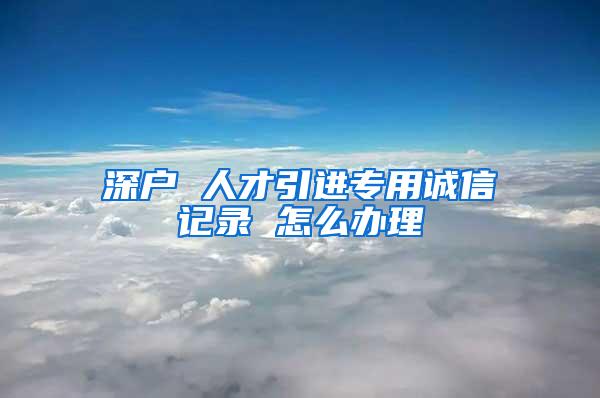 深户 人才引进专用诚信记录 怎么办理