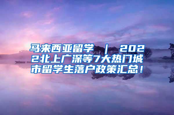 马来西亚留学 ｜ 2022北上广深等7大热门城市留学生落户政策汇总！