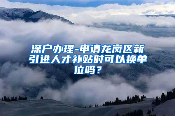 深户办理-申请龙岗区新引进人才补贴时可以换单位吗？