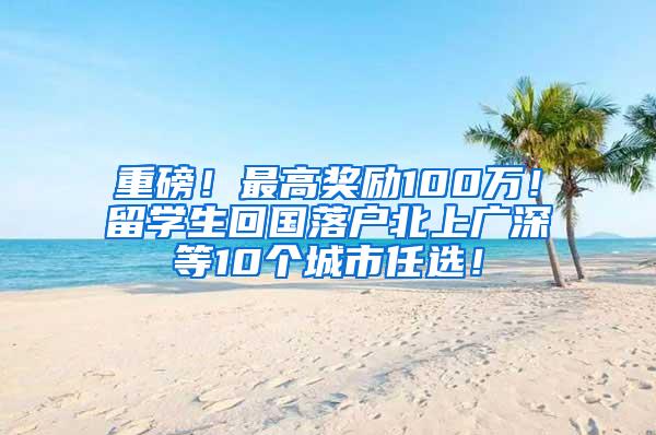 重磅！最高奖励100万！留学生回国落户北上广深等10个城市任选！