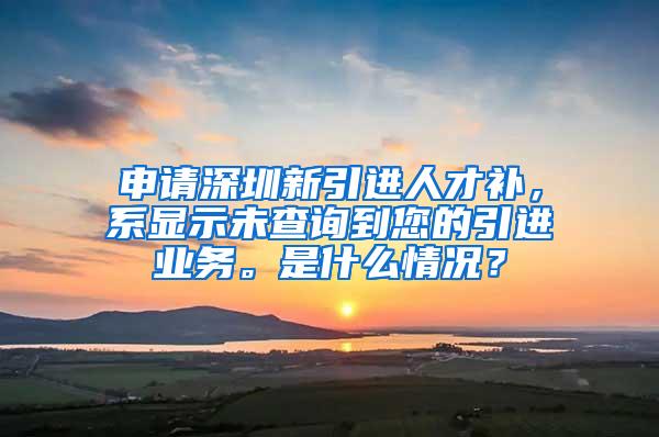 申请深圳新引进人才补，系显示未查询到您的引进业务。是什么情况？