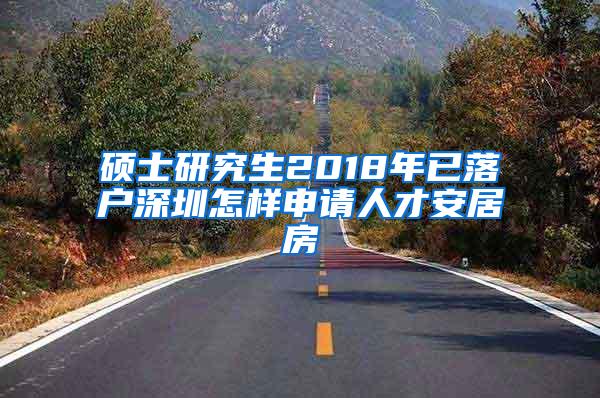 硕士研究生2018年已落户深圳怎样申请人才安居房