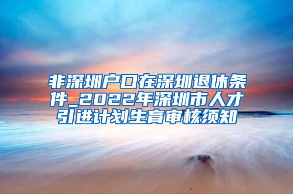 非深圳户口在深圳退休条件_2022年深圳市人才引进计划生育审核须知