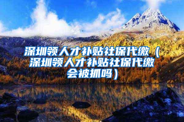 深圳领人才补贴社保代缴（深圳领人才补贴社保代缴会被抓吗）