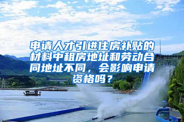 申请人才引进住房补贴的材料中租房地址和劳动合同地址不同，会影响申请资格吗？