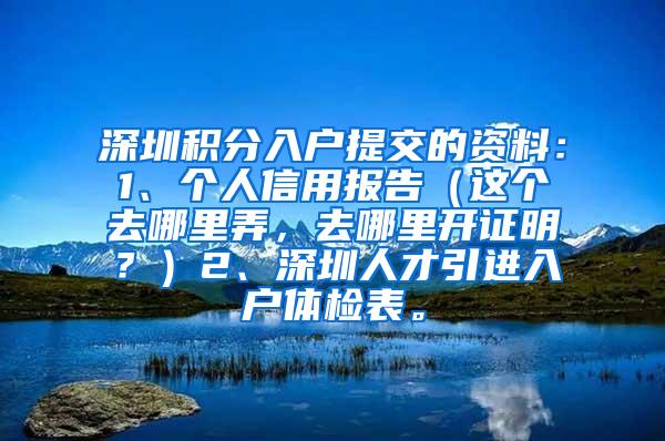 深圳积分入户提交的资料：1、个人信用报告（这个去哪里弄，去哪里开证明？）2、深圳人才引进入户体检表。