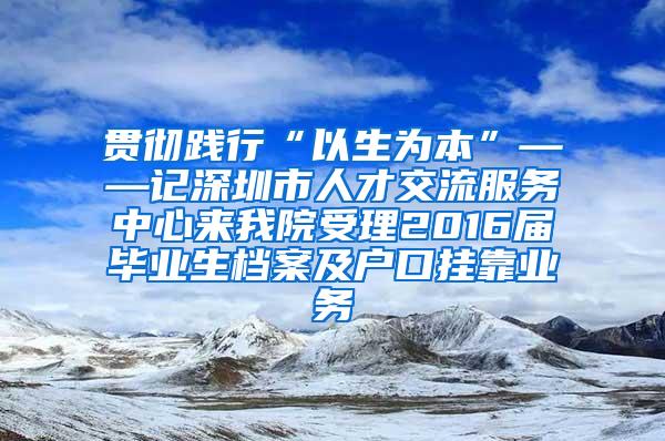 贯彻践行“以生为本”——记深圳市人才交流服务中心来我院受理2016届毕业生档案及户口挂靠业务