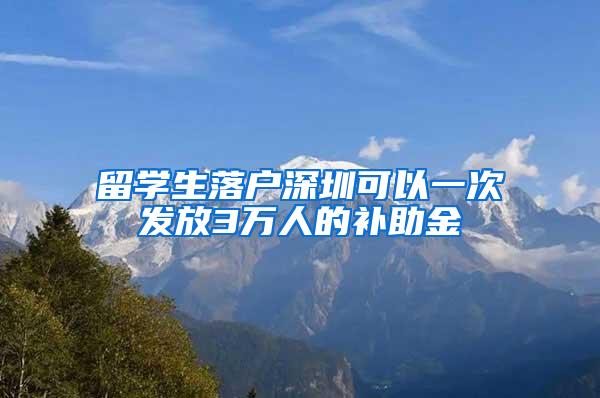 留学生落户深圳可以一次发放3万人的补助金