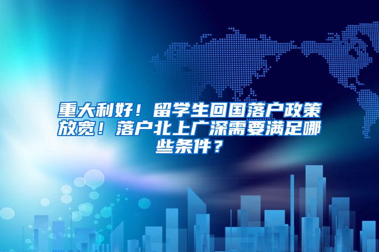 重大利好！留学生回国落户政策放宽！落户北上广深需要满足哪些条件？