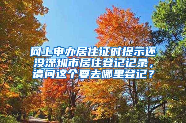 网上申办居住证时提示还没深圳市居住登记记录，请问这个要去哪里登记？