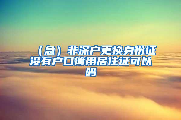 （急）非深户更换身份证没有户口簿用居住证可以吗