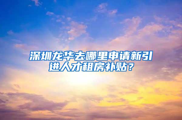 深圳龙华去哪里申请新引进人才租房补贴？