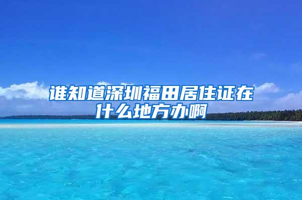 谁知道深圳福田居住证在什么地方办啊