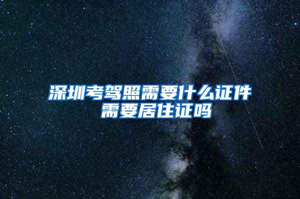 深圳考驾照需要什么证件 需要居住证吗