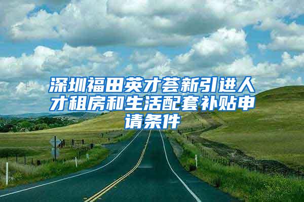 深圳福田英才荟新引进人才租房和生活配套补贴申请条件