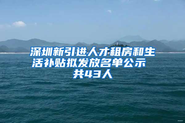 深圳新引进人才租房和生活补贴拟发放名单公示 共43人