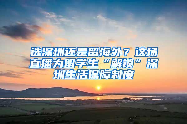 选深圳还是留海外？这场直播为留学生“解锁”深圳生活保障制度