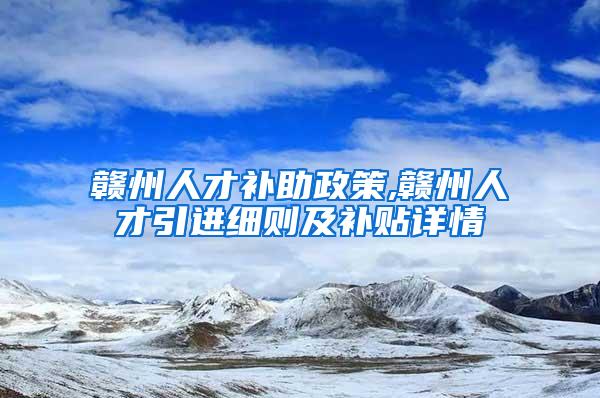 赣州人才补助政策,赣州人才引进细则及补贴详情