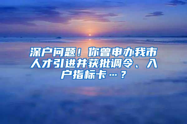 深户问题！你曾申办我市人才引进并获批调令、入户指标卡…？