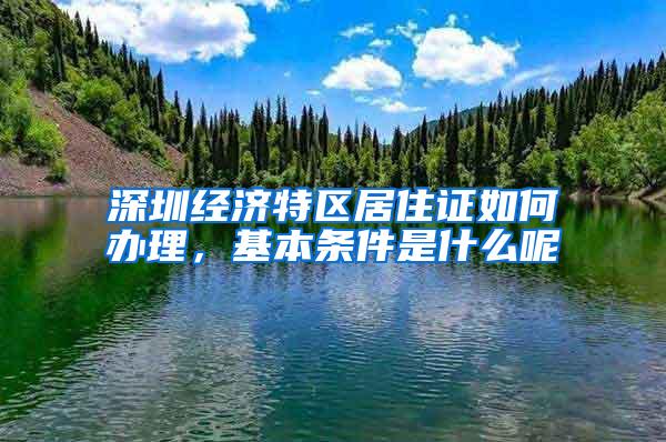 深圳经济特区居住证如何办理，基本条件是什么呢