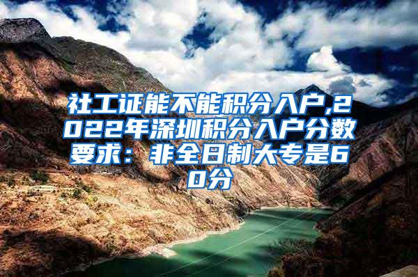 社工证能不能积分入户,2022年深圳积分入户分数要求：非全日制大专是60分