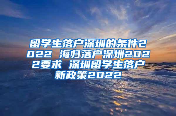 留学生落户深圳的条件2022 海归落户深圳2022要求 深圳留学生落户新政策2022