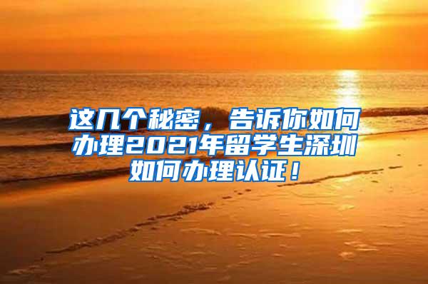 这几个秘密，告诉你如何办理2021年留学生深圳如何办理认证！