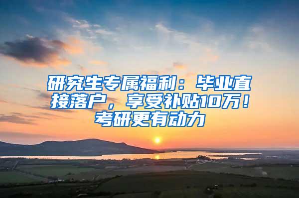 研究生专属福利：毕业直接落户，享受补贴10万！考研更有动力