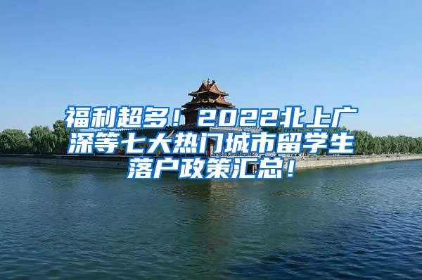 福利超多！2022北上广深等七大热门城市留学生落户政策汇总！